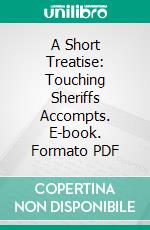 A Short Treatise: Touching Sheriffs Accompts. E-book. Formato PDF ebook di Matthew Hale