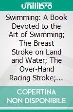 Swimming: A Book Devoted to the Art of Swimming; The Breast Stroke on Land and Water; The Over-Hand Racing Stroke; Diving, Plunging, and Chapter on Training. E-book. Formato PDF ebook di Walter G. Douglas