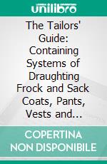 The Tailors' Guide: Containing Systems of Draughting Frock and Sack Coats, Pants, Vests and Shirts; With Valuable Improvements, Warranted Superior to Anything Ever Offered to the Trade. E-book. Formato PDF ebook