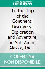 To the Top of the Continent: Discovery, Exploration and Adventure, in Sub-Arctic Alaska, the First Ascent, of Mt; McKinley, 1903-1906. E-book. Formato PDF