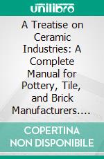 A Treatise on Ceramic Industries: A Complete Manual for Pottery, Tile, and Brick Manufacturers. E-book. Formato PDF ebook