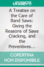 A Treatise on the Care of Band Saws: Giving the Reasons of Saws Cracking, and the Preventives Also, Including a Partial List of the Users of Band Mills Throughout the Country. E-book. Formato PDF ebook