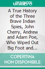 A True History of the Three Brave Indian Spies, John Cherry, Andrew and Adam Poe, Who Wiped Out Big Foot and His Two Brothers, Styled Sons of the Half King. E-book. Formato PDF ebook