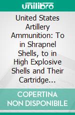 United States Artillery Ammunition: To in Shrapnel Shells, to in High Explosive Shells and Their Cartridge Cases. E-book. Formato PDF ebook