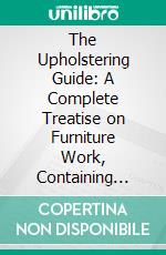 The Upholstering Guide: A Complete Treatise on Furniture Work, Containing Practical, Comprehensive Instructions in Twenty-Two Distinctive Parts. E-book. Formato PDF ebook