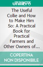 The Useful Collie and How to Make Him So: A Practical Book for Practical Farmers and Other Owners of Collies. E-book. Formato PDF ebook