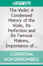 The Violin: A Condensed History of the Violin, Its Perfection and Its Famous Makers, Importance of Bridge and Sound-Post Arrangement. E-book. Formato PDF ebook