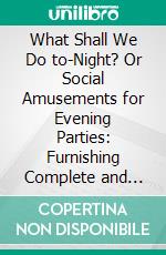 What Shall We Do to-Night? Or Social Amusements for Evening Parties: Furnishing Complete and Varied Programmes for Twenty-Six Entertainments. E-book. Formato PDF ebook di William B. Dick