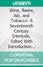 Wine, Beere, Ale, and Tobacco: A Seventeenth Century Interlude, Edited With Introduction and Notes. E-book. Formato PDF ebook di James Holly Hanford