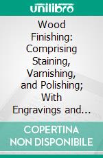 Wood Finishing: Comprising Staining, Varnishing, and Polishing; With Engravings and Diagrams. E-book. Formato PDF ebook