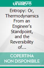 Entropy: Or, Thermodynamics From an Engineer's Standpoint, and the Reversibility of Thermodynamics. E-book. Formato PDF ebook di James Swinburne