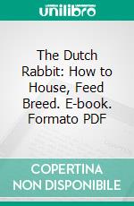 The Dutch Rabbit: How to House, Feed Breed. E-book. Formato PDF ebook