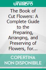 The Book of Cut Flowers: A Complete Guide to the Preparing, Arranging, and Preserving of Flowers, for Decorative Purposes. E-book. Formato PDF ebook