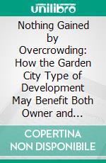 Nothing Gained by Overcrowding: How the Garden City Type of Development May Benefit Both Owner and Occupier. E-book. Formato PDF ebook