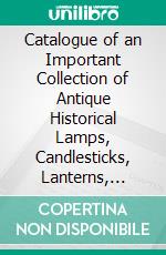 Catalogue of an Important Collection of Antique Historical Lamps, Candlesticks, Lanterns, Relics, Etc. E-book. Formato PDF ebook