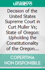 Decision of the United States Supreme Court in Curt Muller Vs; State of Oregon: Upholding the Constitutionality of the Oregon Ten Hour Law for Women and Brief for the State of Oregon. E-book. Formato PDF ebook