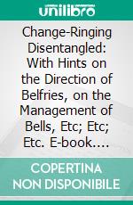 Change-Ringing Disentangled: With Hints on the Direction of Belfries, on the Management of Bells, Etc; Etc; Etc. E-book. Formato PDF ebook di Woolmore Wigram