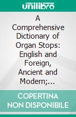 A Comprehensive Dictionary of Organ Stops: English and Foreign, Ancient and Modern; Practical, Theoretical, Historical, Aesthetic, Etymological, Phonetic. E-book. Formato PDF ebook di James Ingall Wedgwood