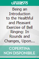 Being an Introduction to the Healthful and Pleasant Exercise of Bell Ringing: In Rounds and Changes, Upon Church Bells. E-book. Formato PDF ebook