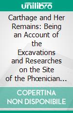 Carthage and Her Remains: Being an Account of the Excavations and Researches on the Site of the Phœnician Metropolis in Africa, and Other Adjacent Places. E-book. Formato PDF ebook