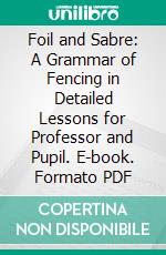 Foil and Sabre: A Grammar of Fencing in Detailed Lessons for Professor and Pupil. E-book. Formato PDF ebook di Louis Rondelle