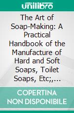 The Art of Soap-Making: A Practical Handbook of the Manufacture of Hard and Soft Soaps, Toilet Soaps, Etc;, Including Many New Processes, and a Chapter on the Recovery of Glycerine From Waste Leys. E-book. Formato PDF ebook di Alexander Watt