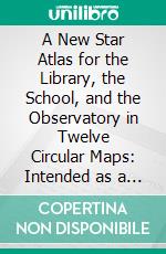 A New Star Atlas for the Library, the School, and the Observatory in Twelve Circular Maps: Intended as a Companion to Webb's Cellestial Objects for Common Telescopes. E-book. Formato PDF ebook