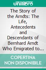 The Story of the Arndts: The Life, Antecedents and Descendants of Bernhard Arndt Who Emigrated to Pennsylvania in the Year 1731. E-book. Formato PDF