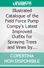 Illustrated Catalogue of the Field Force Pump Compy's Latest Improved Outfits for Spraying Trees and Vines by Hand and Horse Power. E-book. Formato PDF ebook