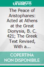 The Peace of Aristophanes: Acted at Athens at the Great Dionysia, B. C. 421; The Greek Text Revised, With a Translation Into Corresponding Metres, Introduction and Commentary. E-book. Formato PDF