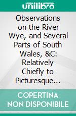 Observations on the River Wye, and Several Parts of South Wales, &C: Relatively Chiefly to Picturesque Beauty; Made in the Summer of the Year 1770. E-book. Formato PDF ebook di William Gilpin