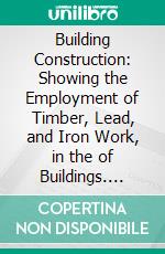 Building Construction: Showing the Employment of Timber, Lead, and Iron Work, in the of Buildings. E-book. Formato PDF ebook