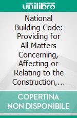 National Building Code: Providing for All Matters Concerning, Affecting or Relating to the Construction, Alteration, Equipment, Repair or Removal of Buildings or Structures Erected or to Be Erected. E-book. Formato PDF ebook di National Board of Fire Underwriters