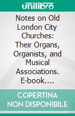 Notes on Old London City Churches: Their Organs, Organists, and Musical Associations. E-book. Formato PDF ebook di Charles William Pearce