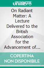 On Radiant Matter: A Lecture Delivered to the British Association for the Advancement of Science, at Sheffield, Friday, August 22, 1879. E-book. Formato PDF ebook di William Crookes