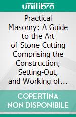 Practical Masonry: A Guide to the Art of Stone Cutting Comprising the Construction, Setting-Out, and Working of Stairs, Circular Work, Arches, Niches, Domes, Pendentives, Vaults, Tracery Windows, Etc. E-book. Formato PDF