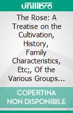 The Rose: A Treatise on the Cultivation, History, Family Characteristics, Etc;, Of the Various Groups of Roses, With Accurate Descriptions of the Varieties Now Generally Grown. E-book. Formato PDF ebook