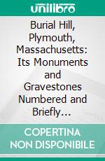 Burial Hill, Plymouth, Massachusetts: Its Monuments and Gravestones Numbered and Briefly Described and the Inscriptions and Epitaphs Thereon Carefully Copied. E-book. Formato PDF ebook di Benjamin Drew