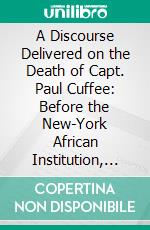 A Discourse Delivered on the Death of Capt. Paul Cuffee: Before the New-York African Institution, in the African Methodist Episcopal Zion Church, October 21, 1817. E-book. Formato PDF