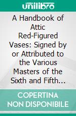 A Handbook of Attic Red-Figured Vases: Signed by or Attributed to the Various Masters of the Sixth and Fifth Centuries. E-book. Formato PDF ebook