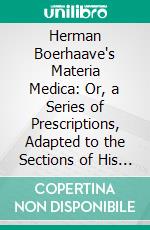 Herman Boerhaave's Materia Medica: Or, a Series of Prescriptions, Adapted to the Sections of His Practical Aphorisms Concerning the Knowledge and Cure of Diseases. E-book. Formato PDF ebook di Herman Boerhaave