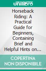 Horseback Riding: A Practical Guide for Beginners, Containing Brief and Helpful Hints on How to Ride a Horse, Riding Equipment and the Acquirement of Skill and Good Form in Riding. E-book. Formato PDF ebook