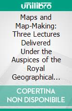 Maps and Map-Making: Three Lectures Delivered Under the Auspices of the Royal Geographical Society. E-book. Formato PDF ebook