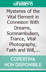 Mysteries of the Vital Element in Connexion With Dreams, Somnambulism, Trance, Vital Photography, Faith and Will, Anaesthesia, Nervous Congestion and Creative Function: Modern Spiritualism Explained. E-book. Formato PDF ebook di Robert H. Collyer