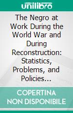 The Negro at Work During the World War and During Reconstruction: Statistics, Problems, and Policies Relating to the Greater Inclusion of Negro Wage Earners in American Industry and Agriculture. E-book. Formato PDF ebook di George E. Haynes