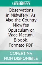 Observations in Midwifery: As Also the Country Midwifes Opusculum or Vade Mecum. E-book. Formato PDF ebook