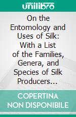 On the Entomology and Uses of Silk: With a List of the Families, Genera, and Species of Silk Producers Known Up to the Present Date. E-book. Formato PDF