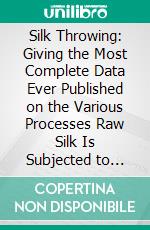 Silk Throwing: Giving the Most Complete Data Ever Published on the Various Processes Raw Silk Is Subjected to When Converting It Into Yarn. E-book. Formato PDF ebook