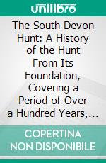 The South Devon Hunt: A History of the Hunt From Its Foundation, Covering a Period of Over a Hundred Years, With Incidental Reference to Neighbouring Packs. E-book. Formato PDF ebook