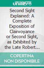 Second Sight Explained: A Complete Exposition of Clairvoyance or Second Sight, as Exhibited by the Late Robert Houdin and Robert Heller, Showing How the Supposed Phenomena May Be Produced. E-book. Formato PDF ebook